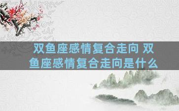 双鱼座感情复合走向 双鱼座感情复合走向是什么